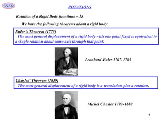 6
ROTATIONS
Rotation of a Rigid Body (continue – 1)
SOLO
We have the following theorems about a rigid body:
Euler’s Theorem (1775)
The most general displacement of a rigid body with one point fixed is equivalent to
a single rotation about some axis through that point.
Chasles’ Theorem (1839)
The most general displacement of a rigid body is a translation plus a rotation.
Leonhard Euler 1707-1783
Michel Chasles 1793-1880
 