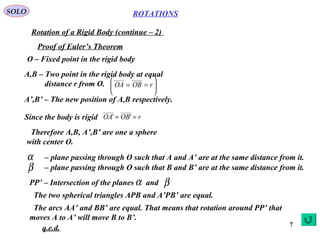 7
ROTATIONS
Rotation of a Rigid Body (continue – 2)
SOLO
Proof of Euler’s Theorem
O – Fixed point in the rigid body
A,B – Two point in the rigid body at equal
distance r from O. 





== rOBOA
__________
A’,B’ – The new position of A,B respectively.
Since the body is rigid rOBOA ==
__________
''
Therefore A,B, A’,B’ are one a sphere
with center O.
α – plane passing through O such that A and A’ are at the same distance from it.
β – plane passing through O such that B and B’ are at the same distance from it.
PP’ – Intersection of the planes andα β
The two spherical triangles APB and A’PB’ are equal.
The arcs AA’ and BB’ are equal. That means that rotation around PP’ that
moves A to A’ will move B to B’.
q.e.d.
 