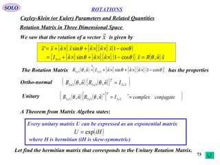 73
ROTATIONS
Cayley-Klein (or Euler) Parameters and Related Quantities
SOLO
Rotation Matrix in Three Dimensional Space
We saw that the rotation of a vector is given byx

[ ] [ ] [ ] ( )θθ cos1ˆˆsinˆ' −××+×+= xnnxnxx

[ ] [ ] [ ] ( ){ } ( ) xnRxnnnI x

ˆ,cos1ˆˆsinˆ33 θθθ =−××+×+=
The Rotation Matrix has the properties( ) [ ] [ ] [ ] ( ){ }θθθ cos1ˆˆsinˆˆ, 3333 −××+×+=
∆
nnnInR xx
( ) ( )[ ]( )333333
ˆ,ˆ, x
T
xx InRnR =θθOrtho-normal
Unitary ( ) ( )[ ]( )conjugatecomplexInRnR x
T
xx == *
33
*
3333
ˆ,ˆ, θθ
A Theorem from Matrix Algebra states:
Every unitary matrix U can be expressed as an exponential matrix
where H is hermitian (iH is skew-symmetric)
( )iHU exp=
Let find the hermitian matrix that corresponds to the Unitary Rotation Matrix.
 