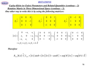 75
ROTATIONS
Cayley-Klein (or Euler) Parameters and Related Quantities (continue – 2)
SOLO
Rotation Matrix in Three Dimensional Space (continue – 2)
One other way to write this is by using the following matrices:










−=
∆
010
100
000
1E










−
=
∆
001
000
100
2E









 −
=
∆
000
001
010
3E
[ ]
EnEnEnEn
nnn
nn
nn
nn
n
zyx
zyx
xy
xz
yz

⋅=++=









 −
+










−
+










−=










−
−
−
=×
ˆ
000
001
010
001
000
100
010
100
000
0
0
0
ˆ
321
Therefore
( ) [ ] [ ] [ ] ( ){ } [ ]( ) ( )EnnnnnInR xx

⋅=×=−××+×+=
∆
ˆexpˆexpcos1ˆˆsinˆˆ, 3333 θθθθθ
 