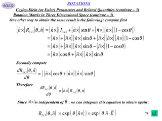 76
ROTATIONS
Cayley-Klein (or Euler) Parameters and Related Quantities (continue – 3)
SOLO
Rotation Matrix in Three Dimensional Space (continue – 3)
One other way to obtain the same result is the following: compute first
[ ] ( ) [ ] [ ] [ ] [ ] ( ){ }
[ ] [ ] [ ] [ ][ ] [ ] ( )
[ ] [ ] [ ] [ ] ( )
[ ] [ ] [ ] θθ
θθ
θθ
θθθ
sinˆˆcosˆ
cos1ˆsinˆˆˆ
cos1ˆˆˆsinˆˆˆ
cos1ˆˆsinˆˆˆ,ˆ 3333
××+×=
−×−××+×=
−×××+××+×=
−××+×+×=×
nnn
nnnn
nnnnnn
nnnInnRn xx
( )
[ ] [ ] [ ]{ }θθ
θ
θ
sinˆˆcosˆ
ˆ,33
××+×= nnn
d
ndR x
Therefore
( )
[ ] ( )nRn
d
ndR
x
x
ˆ,ˆ
ˆ,
33
33
θ
θ
θ
×=
Since is independent of , we can integrate this equation to obtain again:[ ]×nˆ θ
( ) [ ]( ) ( )EnnnR x

⋅=×= ˆexpˆexpˆ,33 θθθ
Secondly compute
 