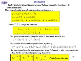77
ROTATIONS
Cayley-Klein (or Euler) Parameters and Related Quantities (continue – 4)
SOLO
Euler Parameters
The quaternion that describes the rotation was found to be:
( ) 32100 , qkqjqiqqq

+++== ρ
( )2/cos0 θ=q ( ) nˆ2/sin θρ =

( ) ( ) ( ) zyx nqnqnq 2/sin&2/sin&2/sin 111 θθθ ===
where satisfy the relationskji

,,
1−=⋅⋅=⋅=⋅=⋅ kjikkjjii

kijji

=⋅−=⋅ ijkkj

=⋅−=⋅ jkiik

=⋅−=⋅
The quaternions representing the vector in frames A and B arev

( ) ( )
( ) ( ) ( )
( )BBAA
vvvv

,0&,0 ==
The relation between those quaternions is given by:
( ) ( )
( ) ( )
( )( ) ( ) [ ] [ ][ ]{ } ( )
( )BBBA
vqqqvqqvqv

××+×+⋅+=−== ρρρρρρρ 0
2
000
*
2,0,,0,
We want to perform the same operations using 2x2 matrices with complex entries.






−
=




 −
=





=
10
01
,
0
0
,
01
10
321 σσσ
i
i
Pauli Spinor Matrices
For this let introduce the following definitions:
 
