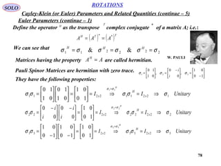 78
ROTATIONS
Cayley-Klein (or Euler) Parameters and Related Quantities (continue – 5)
SOLO
Euler Parameters (continue – 1)
Define the operator as the transpose complex conjugate of a matrix A; i.e.:H
T *
( ) ( )TTH
AAA **
==
We can see that
222211 && σσσσσσ === HHH
Matrices having the property are called hermitian.AAH
=
Pauli Spinor Matrices are hermitian with zero trace.
UnitaryII x
H
x
H
122112211
11
10
01
01
10
01
10
σσσσσ
σσ
⇒=⇒=





=











=
=
They have the following properties:
UnitaryII
i
i
i
i
x
H
x
H
222222222
22
10
01
0
0
0
0
σσσσσ
σσ
⇒=⇒=





=




 −





 −
=
=
UnitaryII x
H
x
H
322332233
33
10
01
10
01
10
01
σσσσσ
σσ
⇒=⇒=





=





−





−
=
=






−
=




 −
=





=
10
01
,
0
0
,
01
10
321 σσσ
i
i
W. PAULI
 