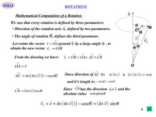 8
ROTATIONS
Mathematical Computation of a Rotation
SOLO
A
B
C
O
θ
φφ
nˆ
v

1v

We saw that every rotation is defined by three parameters:
• Direction of the rotation axis , defined by two parameters.nˆ
• The angle of rotation , defines the third parameter.θ
Let rotate the vector around by a large angle , to
obtain the new vector
→
= OAv

nˆ θ→
=OBv1

From the drawing we have:
→→→→
++== CBACOAOBv1

vOA

=
→
( ) ( )θcos1ˆˆ −××=
→
vnnAC
 Since direction of is: ( ) ( ) φν sinˆˆ&ˆˆ =×××× vnnvnn

and it’s length is:
AC
→
( )θφ cos1sin −v
( ) θsinˆ vnCB

×=
→
Since has the direction and the
absolute value
CB
→
vn

×ˆ
θφsinsinv
( ) ( ) ( ) θθ sinˆcos1ˆˆ1 vnvnnvv

×+−××+=
 