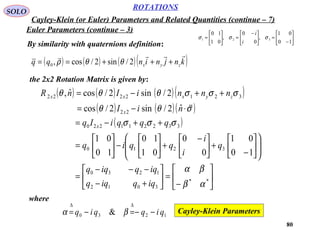 80
ROTATIONS
Cayley-Klein (or Euler) Parameters and Related Quantities (continue – 7)
SOLO
Euler Parameters (continue – 3)
By similarity with quaternions definition:






−
=




 −
=





=
10
01
,
0
0
,
01
10
321 σσσ
i
i
( ) ( ) ( )( )knjninqq zyx

+++== 2/sin2/cos,0 θθρ
the 2x2 Rotation Matrix is given by:
( ) ( ) ( )( )
( ) ( )( )
( )






−
=





+−
−−−
=














−
+




 −
+





−





=
++−=
⋅−=
++−=
**
3012
1230
3210
332211220
22
3212222
10
01
0
0
01
10
10
01
ˆ2/sin2/cos
2/sin2/cosˆ,
αβ
βα
σσσ
σθθ
σσσθθθ
iqqiqq
iqqiqq
q
i
i
qqiq
qqqiIq
niI
nnniInR
x
x
zyxxx

where
1230 & qiqqiq −−=−=
∆∆
βα Cayley-Klein Parameters
 