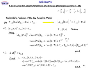 83
ROTATIONS
Cayley-Klein (or Euler) Parameters and Related Quantities (continue – 10)
SOLO






−
=




 −
=





=
10
01
,
0
0
,
01
10
321 σσσ
i
i
Elementary Features of the 2x2 Rotation Matrix
( ) ( ) 222222
ˆ,ˆ, xxx InRnR =−θθ(1) ( )[ ] ( )nRnR xx ˆ,ˆ, 22
1
22 θθ −=
−
(2) ( )[ ] ( ) 222222
ˆ,ˆ, xx
H
x InRnR =θθ ( )nR x
ˆ,22 θ Unitary
( )[ ] ( ) ( )( )[ ]
( ) ( )( )
( ) ( )( ) ( ) ( )[ ] 1
222222
22
2222
ˆ,ˆ,ˆ2/sin2/cos
ˆ2/sin2/cos
ˆ2/sin2/cosˆ,
−
=
=−=⋅+=
=⋅+=
=⋅−=
nRnRniI
niI
niInR
xxx
H
x
H
x
H
x
H
θθσθθ
σθθ
σθθθ
σσ




Proof
(3) ( ) 22
2
ˆ xIn =⋅σ

Proof ( ) ( )
( ) ( )( )[ ] ( ) ( )( )[ ]
( ) ( )( ) 22
22
22
2
2222
222222
ˆ2/sin2/cos
ˆ2/sin2/cosˆ2/sin2/cos
ˆ,ˆ,
xx
xx
xxx
InI
niIniI
nRnRI
=⋅+=
=⋅+⋅−=
=−=
σθθ
σθθσθθ
θθ


q.e.d.
q.e.d.
 