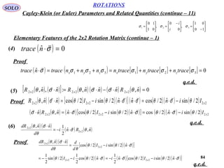 84
ROTATIONS
Cayley-Klein (or Euler) Parameters and Related Quantities (continue – 11)
SOLO






−
=




 −
=





=
10
01
,
0
0
,
01
10
321 σσσ
i
i
Elementary Features of the 2x2 Rotation Matrix (continue – 1)
(4) ( ) 0ˆ =⋅σ

ntrace
(5) ( ) ( )[ ] ( ) ( ) ( ) ( ) 0ˆ,ˆˆˆ,:ˆ,ˆ, 222222 =⋅−⋅=⋅ nRnnnRnnR xxx θσσθσθ

(6) ( ) ( )
( ) ( )nRni
d
nndR
x
x
ˆ,ˆ
2
1ˆˆ,
22
22
θσ
θ
σθ 

⋅−=
⋅
( ) ( ) [ ] [ ] [ ] 0ˆ 321321 =++=++=⋅ σσσσσσσ tracentracentracennnntracentrace zyxzyx

Proof
q.e.d.
( ) ( ) ( ) ( )( )[ ] ( ) ( )( ) ( ) 222222 2/sinˆ2/cosˆˆ2/sin2/cosˆˆ, xxx IinnniInnR θσθσσθθσθ −⋅=⋅⋅−=⋅

Proof
( ) ( ) ( ) ( ) ( )( )[ ] ( )( ) ( ) 222222 2/sinˆ2/cosˆ2/sin2/cosˆˆ,ˆ xxx IinniInnRn θσθσθθσθσ −⋅=⋅−⋅=⋅

q.e.d.
Proof ( ) ( )
( ) ( )( )[ ]
( ) ( )( ) ( ) ( ) ( )( )[ ]σθθσσθθ
σθθ
θθ
σθ



⋅−⋅−=⋅−−=
⋅−=
⋅
niIniniI
niI
d
d
d
nndR
xx
x
x
ˆ2/sin2/cosˆ
2
1
ˆ2/cos
2
1
2/sin
2
1
ˆ2/sin2/cos
ˆˆ,
2222
22
22
q.e.d.
 