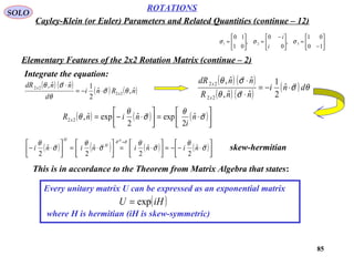 85
ROTATIONS
Cayley-Klein (or Euler) Parameters and Related Quantities (continue – 12)
SOLO
Integrate the equation:






−
=




 −
=





=
10
01
,
0
0
,
01
10
321 σσσ
i
i
Elementary Features of the 2x2 Rotation Matrix (continue – 2)
( ) ( )
( ) ( )nRni
d
nndR
x
x
ˆ,ˆ
2
1ˆˆ,
22
22
θσ
θ
σθ 

⋅−=
⋅
( ) ( )
( ) ( )
( ) θσ
σθ
σθ
dni
nnR
nndR
x
x 


⋅−=
⋅
⋅
ˆ
2
1
ˆˆ,
ˆˆ,
22
22
( ) ( ) ( )



⋅=



⋅−= σ
θ
σ
θ
θ

n
i
ninR x
ˆ
2
expˆ
2
expˆ,22
( ) ( ) ( ) ( )



⋅−−=



⋅=



⋅=



⋅−
=
σ
θ
σ
θ
σ
θ
σ
θ σσ 

nininini
H
H
H
ˆ
2
ˆ
2
ˆ
2
ˆ
2
skew-hermitian
This is in accordance to the Theorem from Matrix Algebra that states:
Every unitary matrix U can be expressed as an exponential matrix
where H is hermitian (iH is skew-symmetric)
( )iHU exp=
 