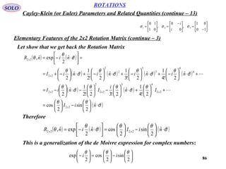 86
ROTATIONS
Cayley-Klein (or Euler) Parameters and Related Quantities (continue – 13)
SOLO
Let show that we get back the Rotation Matrix






−
=




 −
=





=
10
01
,
0
0
,
01
10
321 σσσ
i
i
Elementary Features of the 2x2 Rotation Matrix (continue – 3)
( ) ( )
( ) ( ) ( ) ( )
( ) ( )
( )σ
θθ
θ
σ
θθ
σ
θ
σ
θ
σ
θ
σ
θ
σ
θ
σ
θ
θ






⋅





−





=
+





+⋅





−





−⋅





−=
+⋅





−+⋅





−+⋅





−+⋅





−+=
=



⋅−=
niI
In
i
IniI
ninininiI
ninR
x
xxx
x
x
ˆ
2
sin
2
cos
2!4
1
ˆ
2!32!2
1
ˆ
2
ˆ
2!4
1
ˆ
2!3
1
ˆ
2!2
1
ˆ
2
ˆ
2
expˆ,
22
22
43
22
2
22
4
4
3
3
2
2
22
22
Therefore
( ) ( ) ( )σ
θθ
σ
θ
θ

⋅





−





=



⋅−= niIninR xx
ˆ
2
sin
2
cosˆ
2
expˆ, 2222
This is a generalization of the de Moivre expression for complex numbers:






−





=





−
2
sin
2
cos
2
exp
θθθ
ii
 