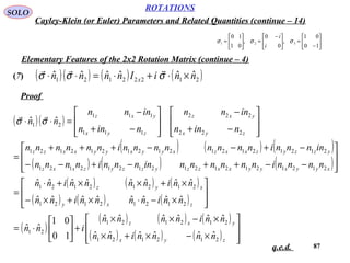 87
ROTATIONS
Cayley-Klein (or Euler) Parameters and Related Quantities (continue – 14)
SOLO






−
=




 −
=





=
10
01
,
0
0
,
01
10
321 σσσ
i
i
Elementary Features of the 2x2 Rotation Matrix (continue – 4)
(7)
Proof
q.e.d.
( )( ) ( ) ( )21222121
ˆˆˆˆˆˆ nniInnnn x ×⋅+⋅=⋅⋅ σσσ

( )( )
( ) ( ) ( )
( ) ( ) ( )
( ) ( ) ( )
( ) ( ) ( )
( )
( ) ( ) ( )
( ) ( ) ( ) 







×−×+×
×−××
+





⋅=








×−⋅×+×−
×+××+⋅
=








−−++−+−−
−+−−+++
=








−+
−








−+
−
=⋅⋅
zyx
yxz
zxy
xyz
xyyxyyxxzzyzzyzxxz
yzzyzxxzxyyxyyxxzz
zyx
yxz
zyx
yxz
nnnninn
nninnnn
inn
nninnnninn
nninnnninn
nnnninnnnnninnnninnnn
innnninnnnnnnninnnnnn
ninn
innn
ninn
innn
nn
212121
212121
21
21212121
21212121
212121212121212121
212121212121212121
222
222
111
111
21
ˆˆˆˆˆˆ
ˆˆˆˆˆˆ
10
01
ˆˆ
ˆˆˆˆˆˆˆˆ
ˆˆˆˆˆˆˆˆ
ˆˆ σσ

 
