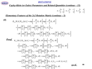 88
ROTATIONS
Cayley-Klein (or Euler) Parameters and Related Quantities (continue – 15)
SOLO






−
=




 −
=





=
10
01
,
0
0
,
01
10
321 σσσ
i
i
Elementary Features of the 2x2 Rotation Matrix (continue – 5)
(8)
Proof
q.e.d.
( ) ( ) ( ) ( )
( )
( )





×











+











+











⋅−






⋅











−











=




⋅−



⋅−=
2121
2221
21222122
ˆˆ
2
sin
2
sinˆ
2
sin
2
cosˆ
2
cos
2
sin
ˆˆ
2
sin
2
sin
2
cos
2
cos
ˆ
2
expˆ
2
expˆ,ˆ,
nnnni
Inn
nininRnR
x
xx
φθφθφθ
σ
φθφθ
σ
φ
σ
θ
φθ


( ) ( ) ( ) ( )
( ) ( )
( )( )
( ) ( )
( ) ( )[ ]
( ) ( )σ
φθ
σ
φθ
σ
φθφθ
σ
φθ
σ
φθ
σσ
φθφθ
σ
φφ
σ
θθ
σ
φ
σ
θ
φθ






⋅











−⋅











−
×⋅+⋅











−











=
⋅











−⋅











−
⋅⋅











−











=






⋅





−











⋅





−





=






⋅−





⋅−=
21
21222122
21
2122
222122
21222122
ˆ
2
sin
2
cosˆ
2
cos
2
sin
ˆˆˆˆ
2
sin
2
sin
2
cos
2
cos
ˆ
2
sin
2
cosˆ
2
cos
2
sin
ˆˆ
2
sin
2
sin
2
cos
2
cos
ˆ
2
sin
2
cosˆ
2
sin
2
cos
ˆ
2
expˆ
2
expˆ,ˆ,
nini
nniInnI
nini
nnI
niIniI
nininRnR
xx
x
xx
xx
 