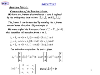 9
ROTATIONS
Computation of the Rotation Matrix
SOLO
We have two frames of coordinates A and B defined
by the orthogonal unit vectors and{ }AAA zyx ˆ,ˆ,ˆ { }BBB zyx ˆ,ˆ,ˆ
The frame B can be reached by rotating the A frame
around some direction by an angle .nˆ θ
We want to find the Rotation Matrix
that describes this rotation from A to B.
( )θ,ˆ33 nRC x
B
A =
( ) ( ) ( )
( ) ( ) ( )
( ) ( ) ( ) θθ
θθ
θθ
sinˆˆcos1ˆˆˆˆˆ
sinˆˆcos1ˆˆˆˆˆ
sinˆˆcos1ˆˆˆˆˆ
AAAB
AAAB
AAAB
znznnxz
ynynnxy
xnxnnxx
×+−××+=
×+−××+=
×+−××+=
Let write those equations in matrix form.
( )
[ ]( )
[ ]( )
( ) [ ]( )










×+










−××+










=
0
0
1
sinˆ
0
0
1
cos1ˆˆ
0
0
1
ˆ θθ
AAAA
B nnnx
[ ]( )










−
−
−
=×
0
0
0
ˆ
xy
xz
yz
A
nn
nn
nn
n [ ] 0ˆ =×ntrace
Rotation Matrix
 