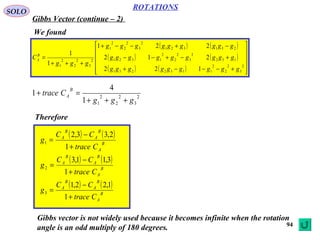 94
ROTATIONS
Gibbs Vector (continue – 2)
SOLO
We found
( ) ( )
( ) ( )
( ) ( ) 











+−−−+
+−+−−
−+−−+
+++
=
2
3
2
2
2
1132231
132
2
3
2
2
2
1321
231321
2
3
2
2
2
1
2
3
2
2
2
1
122
212
221
1
1
ggggggggg
ggggggggg
ggggggggg
ggg
CB
A
2
3
2
2
2
11
4
1
ggg
Ctrace
B
A
+++
=+
Therefore
( ) ( )
B
A
B
A
B
A
Ctrace
CC
g
+
−
=
1
2,33,2
1
( ) ( )
B
A
B
A
B
A
Ctrace
CC
g
+
−
=
1
3,11,3
2
( ) ( )
B
A
B
A
B
A
Ctrace
CC
g
+
−
=
1
1,22,1
3
Gibbs vector is not widely used because it becomes infinite when the rotation
angle is an odd multiply of 180 degrees.
 
