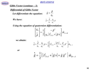 95
ROTATIONS
Gibbs Vector (continue – 3)
SOLO
Differential of Gibbs Vector
Let differentiate the equation:
0q
g
ρ


=
We have: ρ
ρ 


2
0
0
0 q
q
q
g −=
•
•
Using the equation of quaternion differentiation:
[ ] [ ] BA
x
T
Iq
q
→• 





×+
−
=








ω
ρ
ρ
ρ





330
0
2
1
we obtain:
[ ] [ ]
AB
T
x
qq
I
q
q
q
g ←
•
•








+
×
+=−= ωρ
ρρ
ρ
ρ 




2
00
332
0
0
0 2
1
or
[ ] [ ][ ] AB
T
x gggIg ←
•
+×+= ω

33
2
1
 