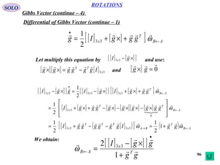 96
ROTATIONS
Gibbs Vector (continue – 4)
SOLO
Differential of Gibbs Vector (continue – 1)
[ ] [ ][ ] AB
T
x gggIg ←
•
+×+= ω

33
2
1
Let multiply this equation by and use:[ ] [ ][ ]×− gI x

33
[ ][ ] [ ] 33x
TT
Igggggg

−=×× and [ ] 0

=× gg
[ ] [ ][ ] [ ] [ ][ ] [ ] [ ][ ] AB
T
xxx gggIgIggI ←
•
+×+×−=×− ω

333333
2
1
[ ] [ ] [ ] [ ][ ] [ ] AB
TT
x gggggggggI ←








×−××−×−+×+= ω



0
33
2
1
[ ] [ ]( )[ ] ( ) AB
T
BAx
TTT
x ggIggggggI ←→ +=−−+= ωω

1
2
1
2
1
3333
We obtain:
[ ] [ ][ ]
gg
ggI
T
x
AB 


+
×−
=
•
←
1
2 33
ω
 