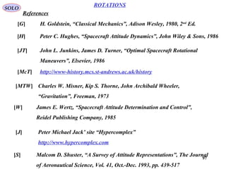 97
ROTATIONS
References
SOLO
[G] H. Goldstein, “Classical Mechanics”, Adison Wesley, 1980, 2nd
Ed.
[H] Peter C. Hughes, “Spacecraft Attitude Dynamics”, John Wiley & Sons, 1986
[JT] John L. Junkins, James D. Turner, “Optimal Spacecraft Rotational
Maneuvers”, Elsevier, 1986
[McT] http://www-history.mcs.st-andrews.ac.uk/history
[MTW] Charles W. Misner, Kip S. Thorne, John Archibald Wheeler,
“Gravitation”, Freeman, 1973
[W] James E. Wertz, “Spacecraft Attitude Determination and Control”,
Reidel Publishing Company, 1985
[J] Peter Michael Jack’ site “Hypercomplex”
http://www.hypercomplex.com
[S] Malcom D. Shuster, “A Survey of Attitude Representations”, The Journal
of Aeronautical Science, Vol. 41, Oct.-Dec. 1993, pp. 439-517
 