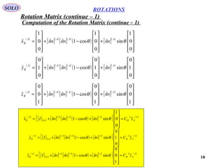 10
ROTATIONS
Computation of the Rotation Matrix (continue – 1)
SOLO
( )
[ ]( )
[ ]( )
( ) [ ]( )










×+










−××+










=
0
0
1
sinˆ
0
0
1
cos1ˆˆ
0
0
1
ˆ θθ
AAAA
B nnnx
( )
[ ]( )
[ ]( )
( ) [ ]( )










×+










−××+










=
0
1
0
sinˆ
0
1
0
cos1ˆˆ
0
1
0
ˆ θθ
AAAA
B nnny
( )
[ ]( )
[ ]( )
( ) [ ]( )










×+










−××+










=
1
0
0
sinˆ
1
0
0
cos1ˆˆ
1
0
0
ˆ θθ
AAAA
B nnnz
( )
[ ] [ ]( )
[ ]( )
( ) [ ]( )
{ } ( )A
A
A
B
AAA
x
A
B xCnnnIx ˆ
0
0
1
sinˆcos1ˆˆˆ 33 =










×+−××+= θθ
( )
[ ] [ ]( )
[ ]( )
( ) [ ]( )
{ } ( )A
A
A
B
AAA
x
A
B yCnnnIy ˆ
0
1
0
sinˆcos1ˆˆˆ 33 =










×+−××+= θθ
( )
[ ] [ ]( )
[ ]( )
( ) [ ]( )
{ } ( )A
A
A
B
AAA
x
A
B zCnnnIz ˆ
1
0
0
sinˆcos1ˆˆˆ 33 =










×+−××+= θθ
Rotation Matrix (continue – 1)
 