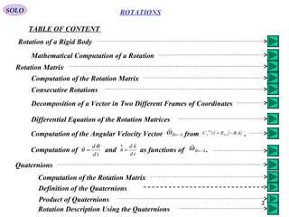 2
ROTATIONS
TABLE OF CONTENT
SOLO
Rotation of a Rigid Body
Mathematical Computation of a Rotation
Rotation Matrix
Computation of the Rotation Matrix
Consecutive Rotations
Decomposition of a Vector in Two Different Frames of Coordinates
Differential Equation of the Rotation Matrices
Computation of the Angular Velocity Vector from .AB←ω

( ) ( )nRtC x
B
A
ˆ,33 θ−=
Computation of and as functions of .AB←ω

td
dθ
θ =
td
nd
n
ˆ
ˆ =
•
Quaternions
Computation of the Rotation Matrix
Definition of the Quaternions
Product of Quaternions
Rotation Description Using the Quaternions
 