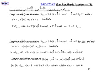 27
ROTATIONSSOLO
Computation of and as functions of .AB←ω

td
dθ
θ =
td
nd
n
ˆ
ˆ =
•
Let pre-multiply the equation by and use
T
nˆ[ ] ( ) θθθω sinˆcos1ˆˆˆ
••
← +−×−= nnnnAB

[ ] 0ˆˆ,0ˆˆ,1ˆˆ ==×=
•
nnnnnn TTT to obtain
[ ] ( ) AB
TTTT
AB
T
nnnnnnnnn ←
••
← =→+−×−= ωθθθθω

ˆsinˆˆcos1ˆˆˆˆˆˆ
Let pre-multiply the equation by and use[ ]×nˆ[ ] ( ) θθθω sinˆcos1ˆˆˆ
••
← +−×−= nnnnAB

[ ] [ ][ ] ( )
•••
−=−=××=× nnInnnnnnn x
T
ˆˆˆˆˆˆˆ,0ˆˆ 33
to obtain
[ ] [ ] [ ][ ] ( ) [ ] ( ) [ ] θθθθθω sinˆˆcos1ˆsinˆˆcos1ˆˆˆˆˆˆ
••••
← ×+−=×+−××−×=× nnnnnnnnnnn AB

Let pre-multiply the equation by[ ] ( ) [ ] θθω sinˆˆcos1ˆˆ
••
← ×+−=× nnnn AB

[ ]×nˆ
[ ][ ] [ ] ( ) [ ][ ] [ ] ( )θθθθω cos1ˆˆsinˆsinˆˆˆcos1ˆˆˆˆ −×+−=××+−×=××
••••
← nnnnnnnnnn AB

Rotation Matrix (continue – 18)
 