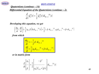 43
ROTATIONS
Quaternions (continue – 14)
SOLO
Differential Equation of the Quaternions (continue – 2)
Developing this equation, we get
( ) ( ) ( )
( )ttqtq
td
d B
AB
B
A
B
A ←= ω
2
1
( ) ( )
( )[ ] ( ) ( ) ( )
( )B
AB
B
AB
B
AB
B
AB qtq
dt
d
dt
dq
←←←← ×+⋅−==





ωρωωρωρ
ρ 

00
0
,
2
1
,0,
2
1
,
from which
( )B
AB
dt
dq
←⋅−= ωρ

2
10
( ) ( )
( )B
AB
B
ABq
dt
d
←← ×+= ωρω
ρ 

0
2
1
or in matrix form
[ ] [ ]
( )
( )t
Iq
q
dt
d B
AB
x
T
←










×+
−
=










ω
ρ
ρ
ρ






330
0
2
1
 