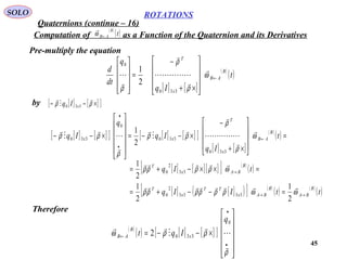45
ROTATIONS
Quaternions (continue – 16)
SOLO
Pre-multiply the equation
Computation of as a Function of the Quaternion and its Derivatives
( )
( )t
B
AB←ω

[ ] [ ]
( )
( )t
Iq
q
dt
d B
AB
x
T
←










×+
−
=










ω
ρ
ρ
ρ






330
0
2
1
by [ ] [ ][ ]×−− ρρ



330 xIq
[ ] [ ][ ] [ ] [ ][ ]
[ ] [ ]
( )
( ) =










×+
−
×−−=












×−− ←
•
•
t
Iq
Iq
q
Iq
B
AB
x
T
xx ω
ρ
ρ
ρρ
ρ
ρρ












330
330
0
330
2
1
[ ] [ ][ ][ ] ( )
( )
[ ] [ ]( )[ ] ( )
( ) ( )
( )ttIIq
tIq
B
BA
B
BAx
TT
x
T
B
BAx
T
→→
→
=−−+=
=××−+=
ωωρρρρρρ
ωρρρρ


2
1
2
1
2
1
3333
2
0
33
2
0
Therefore
( )
( ) [ ] [ ][ ]












×−−=
•
•
←
ρ
ρρω





0
3302
q
Iqt x
B
AB
 