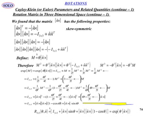 74
We found that the matrix has the following properties:[ ]×nˆ
[ ] [ ] T
x nnInn ˆˆˆˆ 33 +−=××
[ ] [ ] [ ] [ ]×−=××× nnnn ˆˆˆˆ
[ ] [ ] [ ] [ ] ( )T
x nnInnnn ˆˆˆˆˆˆ 33 +−−=××××
[ ] [ ]×−=× nn
T
ˆˆ skew-symmetric
ROTATIONS
Cayley-Klein (or Euler) Parameters and Related Quantities (continue – 1)
SOLO
Rotation Matrix in Three Dimensional Space (continue – 1)
Define: [ ]×=
∆
nM ˆθ
Therefore [ ][ ] ( )T
x nnInnM ˆˆˆˆ 33
222
+−=××= θθ [ ] MnM 333
ˆ θθ −=×−=
( ) [ ]( )
[ ] [ ] [ ]
[ ][ ] ( ) [ ] θθ
θ
θ
θθ
θ
θ
θ
θθ
θθ
θθ
θ
sinˆcos1ˆˆ
ˆ
!3
ˆ)
!4!2
1(ˆ
!3
1
)
!4!2
1(
11
!3
1)
!4!2
1
(
!4
1
!3
1
!2
1
ˆexpexp
33
3
2
42
2
33
3
2
42
2
2
233
2
2
2
33
432
33
×+−××+=
×





+−+×++−−×+=






+−+++−−+=






+−++−+=
+++++=×=
nnnI
nnnI
MMMI
MMI
MMMMInM
x
x
x
x
x




( ) [ ] [ ] [ ] ( ){ } [ ]( )×=−××+×+=
∆
nnnnInR xx
ˆexpcos1ˆˆsinˆˆ, 3333 θθθθ
 