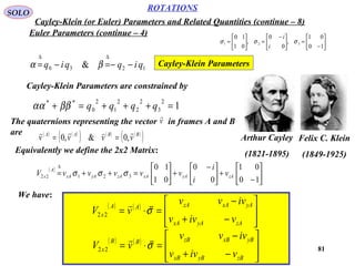 81
ROTATIONS
Cayley-Klein (or Euler) Parameters and Related Quantities (continue – 8)
SOLO
Euler Parameters (continue – 4)






−
=




 −
=





=
10
01
,
0
0
,
01
10
321 σσσ
i
i
1230 & qiqqiq −−=−=
∆∆
βα Cayley-Klein Parameters
Arthur Cayley
(1821-1895)
Felix C. Klein
(1849-1925)
Cayley-Klein Parameters are constrained by
1
2
3
2
2
2
1
2
0
**
=+++=+ qqqqββαα
The quaternions representing the vector in frames A and B
are
v

( ) ( )
( ) ( ) ( )
( )BBAA
vvvv

,0&,0 ==
Equivalently we define the 2x2 Matrix:
( )






−
+




 −
+





=++=
∆
10
01
0
0
01
10
32122 zAyAxAzAyAxA
A
x v
i
i
vvvvvV σσσ
We have:
( ) ( )








−+
−
=⋅=
zAyAxA
yAxAzAAA
x
vivv
ivvv
vV σ

22
( ) ( )








−+
−
=⋅=
zByBxB
yBxBzBBB
x
vivv
ivvv
vV σ

22
 
