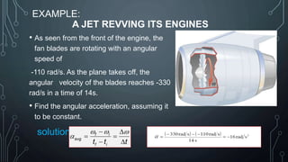 EXAMPLE:
A JET REVVING ITS ENGINES
• As seen from the front of the engine, the
fan blades are rotating with an angular
speed of
-110 rad/s. As the plane takes off, the
angular velocity of the blades reaches -330
rad/s in a time of 14s.
• Find the angular acceleration, assuming it
to be constant.
solution: f i
avg
f i
t t t
  
a
 
 
 
 