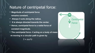 Nature of centripetal force:
• Magnitude of centripetal force
remains constant.
• Always it acts along the radius.
• It is always directed towards the center.
• Hence, centripetal force is a radial force of
constant magnitude.
• The centripetal force –f acting on a body of mass
-m moving in a circular path is given by
f = mv2/r
 