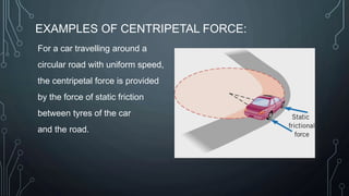 EXAMPLES OF CENTRIPETAL FORCE:
For a car travelling around a
circular road with uniform speed,
the centripetal force is provided
by the force of static friction
between tyres of the car
and the road.
 
