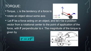 August 14, 2023
TORQUE:
• Torque, t, is the tendency of a force to
• rotate an object about some axis
• Let F be a force acting on an object, and let r be a position
vector from a rotational center to the point of application of the
force, with F perpendicular to r. The magnitude of the torque is
given by
rF

t
 