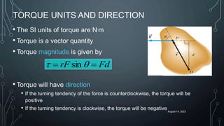 August 14, 2023
TORQUE UNITS AND DIRECTION
• The SI units of torque are N.m
• Torque is a vector quantity
• Torque magnitude is given by
• Torque will have direction
• If the turning tendency of the force is counterclockwise, the torque will be
positive
• If the turning tendency is clockwise, the torque will be negative
Fd
rF 
 q
t sin
 