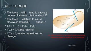 August 14, 2023
NET TORQUE
• The force will tend to cause a
counterclockwise rotation about O
• The force will tend to cause
clockwise rotation about O
• St  t1 + t2  F1d1 – F2d2
• If St  0, starts rotating
• If St  0, rotation rate does not
change
1
F
2
F
 Rate of rotation of an object does not change,
unless the object is acted on by a net torque
 