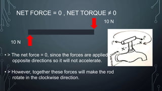 NET FORCE = 0 , NET TORQUE ≠ 0
10 N
10 N
• > The net force = 0, since the forces are applied in
opposite directions so it will not accelerate.
• > However, together these forces will make the rod
rotate in the clockwise direction.
 