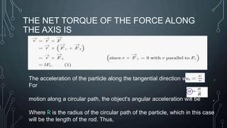 THE NET TORQUE OF THE FORCE ALONG
THE AXIS IS
The acceleration of the particle along the tangential direction will be .
For
motion along a circular path, the object's angular acceleration will be ,
Where R is the radius of the circular path of the particle, which in this case
will be the length of the rod. Thus,
 