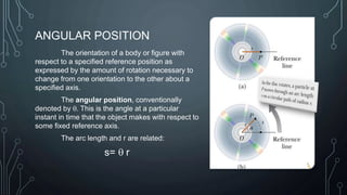 ANGULAR POSITION
The orientation of a body or figure with
respect to a specified reference position as
expressed by the amount of rotation necessary to
change from one orientation to the other about a
specified axis.
The angular position, conventionally
denoted by q. This is the angle at a particular
instant in time that the object makes with respect to
some fixed reference axis.
The arc length and r are related:
s= q r
 