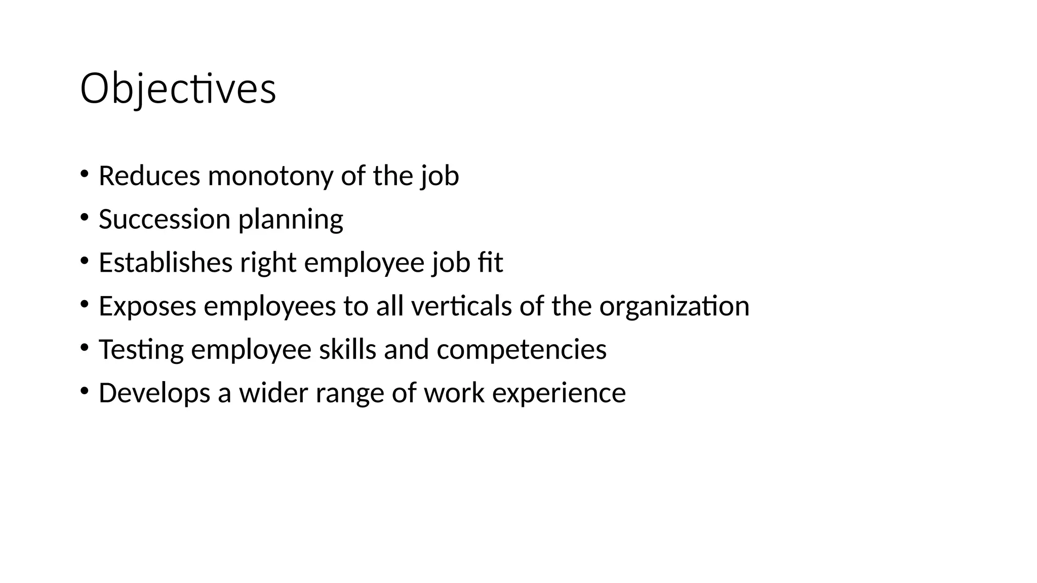 Objectives
• Reduces monotony of the job
• Succession planning
• Establishes right employee job fit
• Exposes employees to all verticals of the organization
• Testing employee skills and competencies
• Develops a wider range of work experience
 