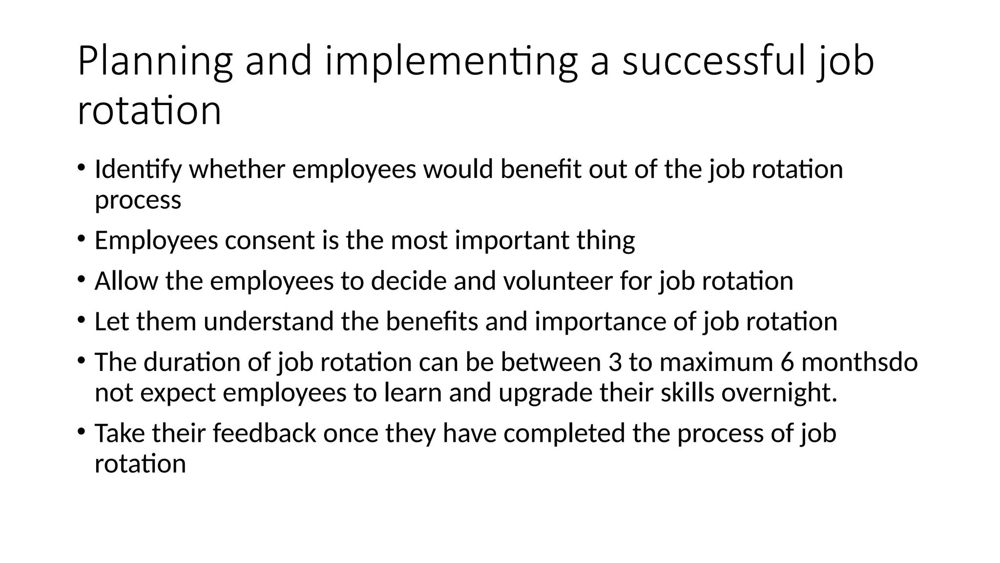 Planning and implementing a successful job
rotation
• Identify whether employees would benefit out of the job rotation
process
• Employees consent is the most important thing
• Allow the employees to decide and volunteer for job rotation
• Let them understand the benefits and importance of job rotation
• The duration of job rotation can be between 3 to maximum 6 monthsdo
not expect employees to learn and upgrade their skills overnight.
• Take their feedback once they have completed the process of job
rotation
 