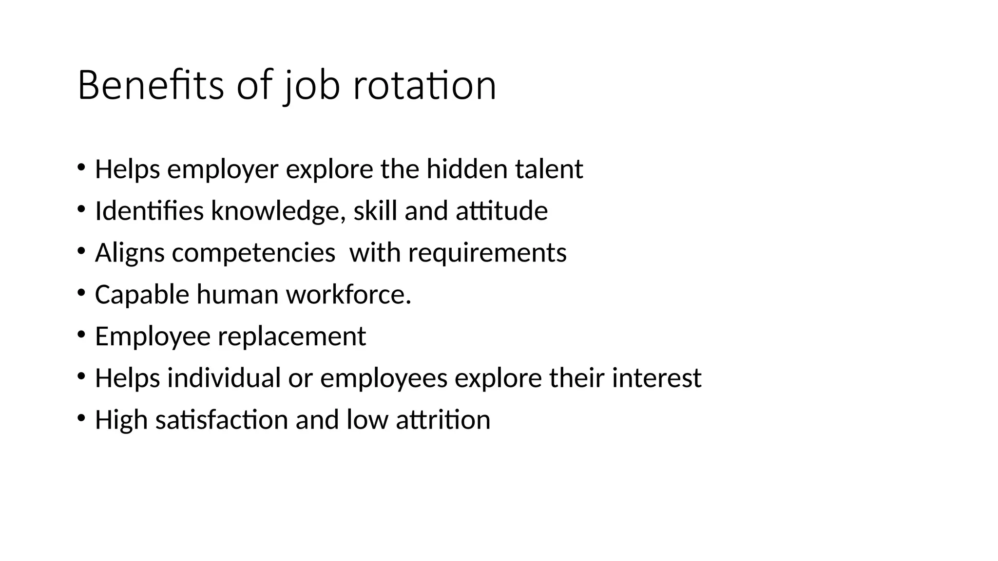 Benefits of job rotation
• Helps employer explore the hidden talent
• Identifies knowledge, skill and attitude
• Aligns competencies with requirements
• Capable human workforce.
• Employee replacement
• Helps individual or employees explore their interest
• High satisfaction and low attrition
 