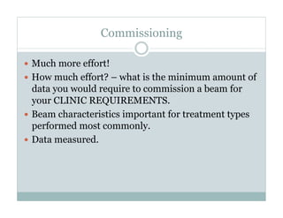 Commissioning
  Much more effort!
  How much effort? – what is the minimum amount of

data you would require to commission a beam for
your CLINIC REQUIREMENTS.
  Beam characteristics important for treatment types
performed most commonly.
  Data measured.

 