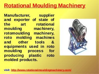 Rotational Moulding Machinery
visit: http://www.rotationalmouldingmachinery.com/
Manufacturer, supplier
and exporter of state of
the art rotational
moulding machinery,
rotomoulding machinery,
roto molding machines
and other tools &
equipments used in roto
moulding process for
producing plastic roto
molded products.
 