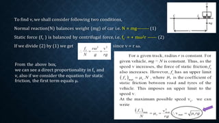 To find v, we shall consider following two conditions,
Normal reaction(N) balances weight (mg) of car i.e. N = mg-------- (1)
Static force (fs ) is balanced by centrifugal force, i.e. fs = + mω2r ------ (2)
If we divide (2) by (1) we get since v = r ω.
From the above box,
we can see a direct proportionality in fs and
v, also if we consider the equation for static
friction, the first term equals μ.
 