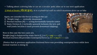 • Talking about a driving bike or car on a circular path, takes us to our next application
2) Well of Death ( मौत का क
ु आ) : It is a cylindrical wall on which stuntmen drive car or bike
Again, we consider the forces acting on the car:
1) Weight (mg)----- vertically downward
2) Normal reaction (N) ---- acting horizontally towards centre
3) Static friction (fs ) vertically upwards between the tyre and
wall (static because it must prevent downward slipping)
Now in this case the two cases are,
Weight (mg) is balanced by static force (fs ) i.e. fs = mg--------(1)
Normal reaction (N) provides Centripetal force i.e. N = + mω2r-------(2)
(Notice that in previous application frictional force was providing centripetal force while here
normal reaction is doing it)
 