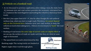 3) Vehicle on a banked road
• As we discussed in previous application, when taking a turn, the static force
(fs) between tyre and road surface provides the necessary centripetal force,
i.e. fs balances the centrifugal force(avoiding the vehicle to skid away from
track)
• But this fs has upper limit of θ = 0°, also its value changes for non-uniform
surfaces (say, when you have a rough road). Therefore, we cannot depend
only on this frictional force, between tyres and road surface, to keep the
vehicle on track when taking turn…! Hence, it is necessary to “bank” the road
surface.
• Banking of road means the outer edge of curved roads are slightly lifted or
we can say, the surface of roads are made such that they are tilted at some
angle to horizontal.
• The speed limit on road is determined by this
Banking angle.The racing tracks are banked at
Higher angles than road through ghats.
 