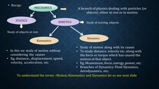 dealing with particles (or
at rest or in motion.
objects
• In this we study of motion without
considering the causes
• Eg. distance., displacement, speed,
velocity, acceleration, etc.
• Study of motion along with its causes
• To study distance, velocity etc. along with
the force or torque which has caused the
motion of that object.
• Eg.Momentum, force, energy,power, etc.
• Branches of Dynamics: Fluid Dynamics,
Aerodynamics, etc.
To understand the terms : Motion, Kinematics and Dynamics let us see next slide
Dynamics
 