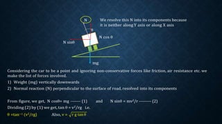 N We resolve this N into its components because
it is neither along Y axis or along X axis
θ
N cos θ
N sinθ
mg
Considering the car to be a point and ignoring non-conservative forces like friction, air resistance etc. we
make the list of forces involved.
1) Weight (mg) vertically downwards
2) Normal reaction (N) perpendicular to the surface of road, resolved into its components
From figure, we get, N cosθ= mg ------- (1) and N sinθ = mv2/r --------- (2)
Dividing (2) by (1) we get, tan θ = v2/rg i.e.
θ =tan−1 (v2/rg) Also, v = r g tanθ
 