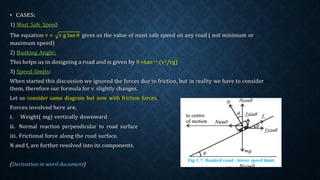 • CASES:
1) Most Safe Speed:
The equation v = r g tan θ gives us the value of most safe speed on any road ( not minimum or
maximum speed)
2) Banking Angle:
This helps us in designing a road and is given by θ =tan−1 (v2/rg)
3) Speed limits:
When started this discussion we ignored the forces due to friction, but in reality we have to consider
them, therefore our formula for v slightly changes.
Let us consider same diagram but now with friction forces.
Forces involved here are,
i. Weight( mg) vertically downward
ii. Normal reaction perpendicular to road surface
iii. Frictional force along the road surface.
N and fs are further resolved into its components.
 