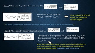 Case c:When speed v1 is less than safe speed i.e.
and
Therefore, in this equation,
for μs≥ tan θthen vmin = 0
True for ROUGH ROADS,
which are banked at
smaller angles
(we did (c) case to find out how lower one can go than safe speed, so as to still be able to take turn)
Case d:When speed v2 is more than safe speed i.e. and
Therefore, in this equation, for μs= cot θthen vmax = ∞
But maximum value for μs= 1, therefore for θ ≥ 45º,
vmax = ∞.
What they mean here is that if your road is heavily banked i.e.
you have banking angle to be 45 degree you can literally
drive with infinite speed. NOT POSSIBLE IN REALITY !!
 