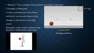 • “Motion”? “It is a change in the position of an object with time.”
• Example, a rolling ball
• In this as the ball moves from Point A
to Point B , we can also observe the
time
changes in time given at top right
corner
Kinematics: study motion without cause
Dynamics: study motion with cause
A B
Changing positions
 