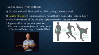 • Do you recall? (from textbook)
1) Circular motion? Motion of an object along a circular path.
2) Centre of Mass: It is an imaginary point that we consider inside a body
where whole mass of the body is supposed to be concentrated.
• It gets shifted as per our position.
• You can balance objects at their point
of Centre of Mass , eg. a baseball bat.
 